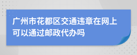 广州市花都区交通违章在网上可以通过邮政代办吗