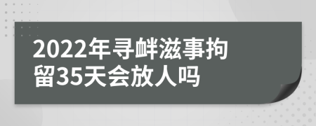 2022年寻衅滋事拘留35天会放人吗