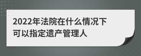 2022年法院在什么情况下可以指定遗产管理人