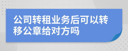 公司转租业务后可以转移公章给对方吗