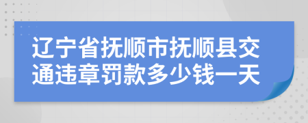 辽宁省抚顺市抚顺县交通违章罚款多少钱一天