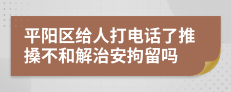 平阳区给人打电话了推搡不和解治安拘留吗