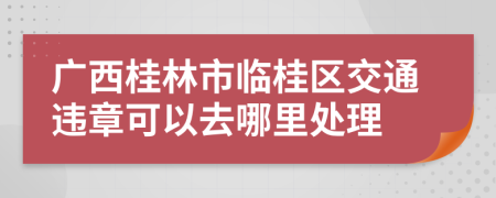 广西桂林市临桂区交通违章可以去哪里处理