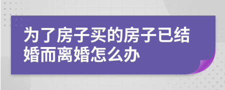 为了房子买的房子已结婚而离婚怎么办