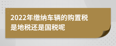 2022年缴纳车辆的购置税是地税还是国税呢