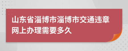 山东省淄博市淄博市交通违章网上办理需要多久