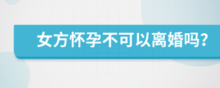 女方怀孕不可以离婚吗？