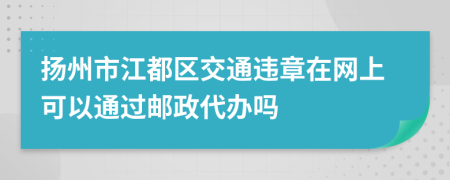 扬州市江都区交通违章在网上可以通过邮政代办吗