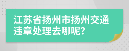 江苏省扬州市扬州交通违章处理去哪呢？