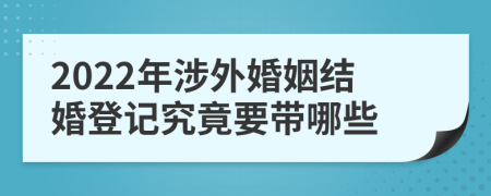 2022年涉外婚姻结婚登记究竟要带哪些