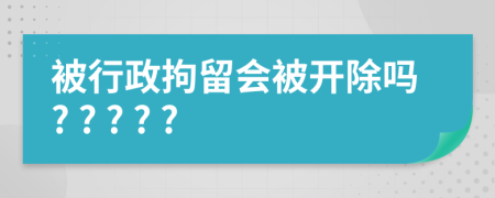 被行政拘留会被开除吗? ? ? ? ?