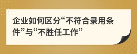 企业如何区分“不符合录用条件”与“不胜任工作”