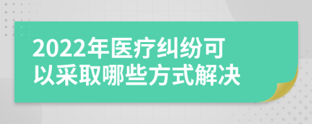 2022年医疗纠纷可以采取哪些方式解决