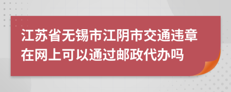 江苏省无锡市江阴市交通违章在网上可以通过邮政代办吗