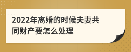 2022年离婚的时候夫妻共同财产要怎么处理