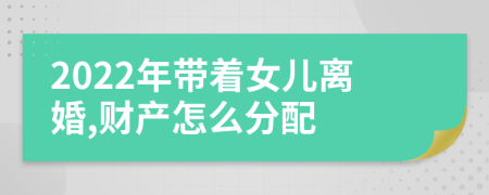 2022年带着女儿离婚,财产怎么分配