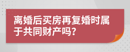 离婚后买房再复婚时属于共同财产吗？
