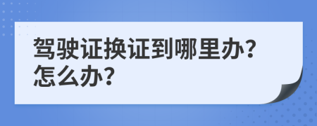 驾驶证换证到哪里办？怎么办？