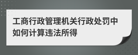 工商行政管理机关行政处罚中如何计算违法所得