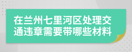 在兰州七里河区处理交通违章需要带哪些材料