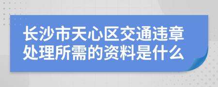 长沙市天心区交通违章处理所需的资料是什么