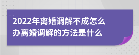 2022年离婚调解不成怎么办离婚调解的方法是什么