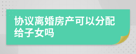 协议离婚房产可以分配给子女吗