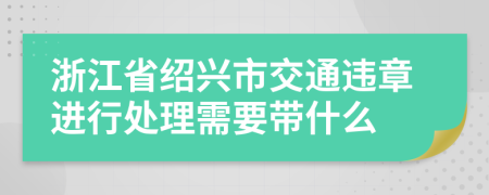 浙江省绍兴市交通违章进行处理需要带什么
