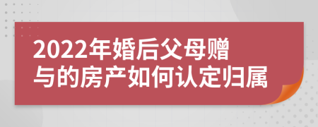 2022年婚后父母赠与的房产如何认定归属