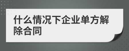 什么情况下企业单方解除合同