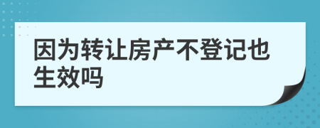 因为转让房产不登记也生效吗