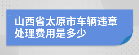 山西省太原市车辆违章处理费用是多少