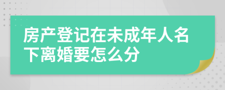 房产登记在未成年人名下离婚要怎么分