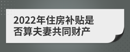 2022年住房补贴是否算夫妻共同财产