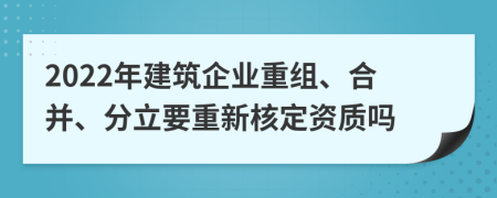 2022年建筑企业重组、合并、分立要重新核定资质吗