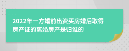 2022年一方婚前出资买房婚后取得房产证的离婚房产是归谁的