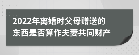 2022年离婚时父母赠送的东西是否算作夫妻共同财产