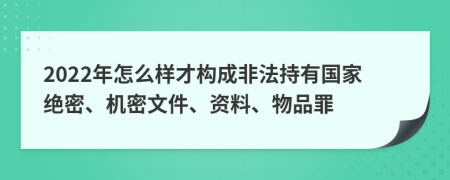 2022年怎么样才构成非法持有国家绝密、机密文件、资料、物品罪