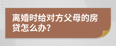 离婚时给对方父母的房贷怎么办？