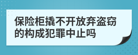 保险柜撬不开放弃盗窃的构成犯罪中止吗