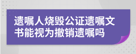 遗嘱人烧毁公证遗嘱文书能视为撤销遗嘱吗