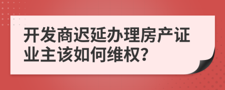 开发商迟延办理房产证业主该如何维权？