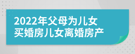 2022年父母为儿女买婚房儿女离婚房产