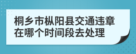 桐乡市枞阳县交通违章在哪个时间段去处理