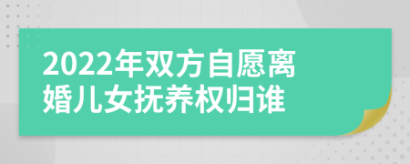 2022年双方自愿离婚儿女抚养权归谁