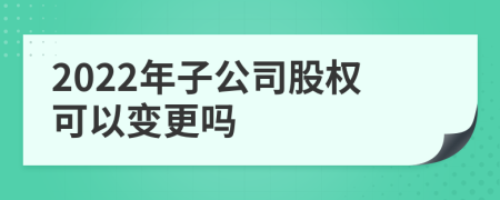 2022年子公司股权可以变更吗