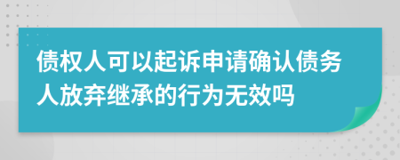 债权人可以起诉申请确认债务人放弃继承的行为无效吗