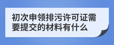 初次申领排污许可证需要提交的材料有什么