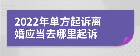 2022年单方起诉离婚应当去哪里起诉