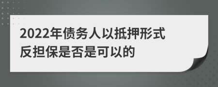2022年债务人以抵押形式反担保是否是可以的